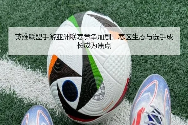 英雄联盟手游亚洲联赛竞争加剧：赛区生态与选手成长成为焦点